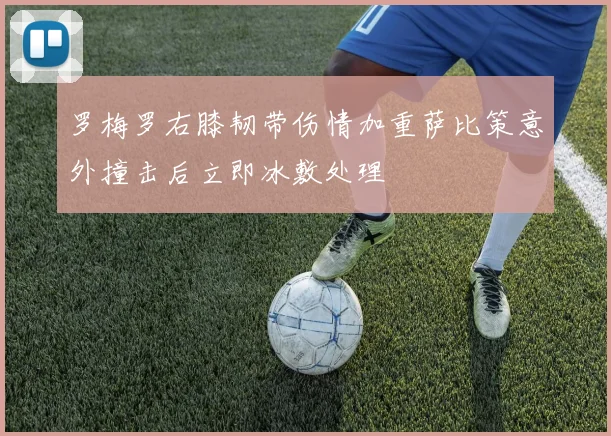 罗梅罗右膝韧带伤情加重萨比策意外撞击后立即冰敷处理