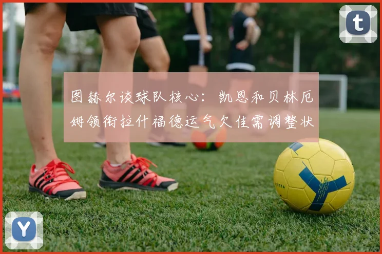图赫尔谈球队核心：凯恩和贝林厄姆领衔拉什福德运气欠佳需调整状态
