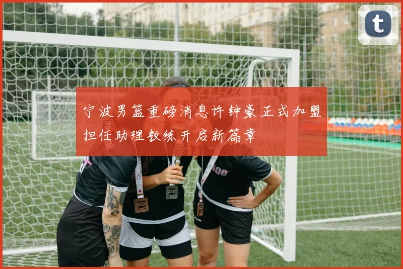 宁波男篮重磅消息许钟豪正式加盟担任助理教练开启新篇章