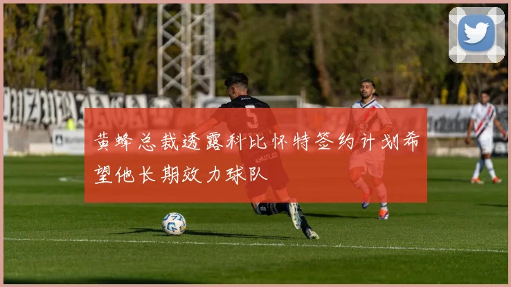 黄蜂总裁透露科比怀特签约计划希望他长期效力球队