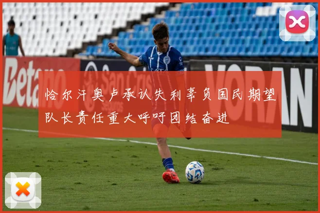 恰尔汗奥卢承认失利辜负国民期望队长责任重大呼吁团结奋进