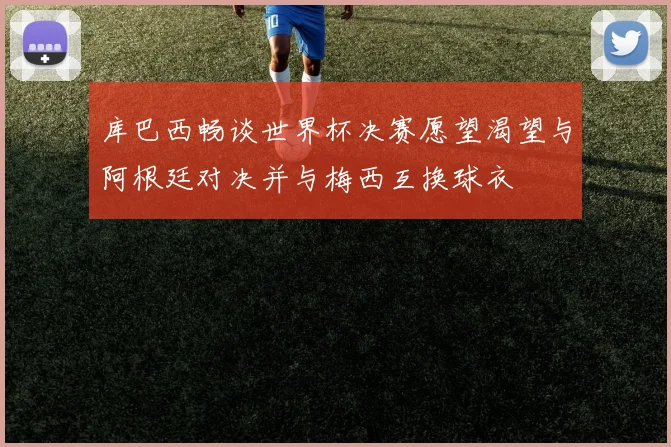 库巴西畅谈世界杯决赛愿望渴望与阿根廷对决并与梅西互换球衣
