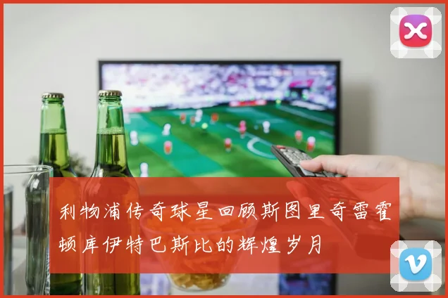 利物浦传奇球星回顾斯图里奇雷霍顿库伊特巴斯比的辉煌岁月