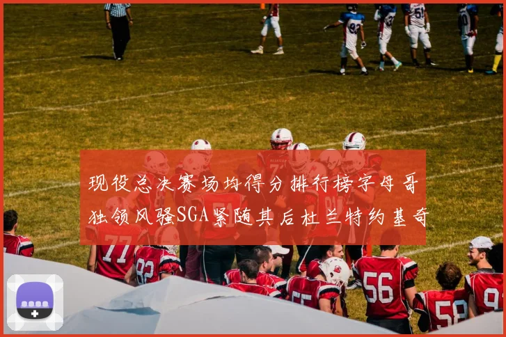 现役总决赛场均得分排行榜字母哥独领风骚SGA紧随其后杜兰特约基奇东契奇争夺第三