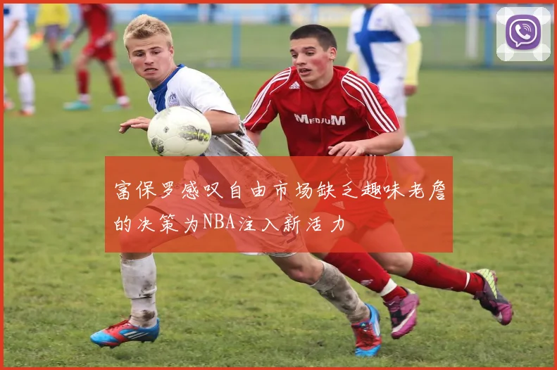 富保罗感叹自由市场缺乏趣味老詹的决策为NBA注入新活力