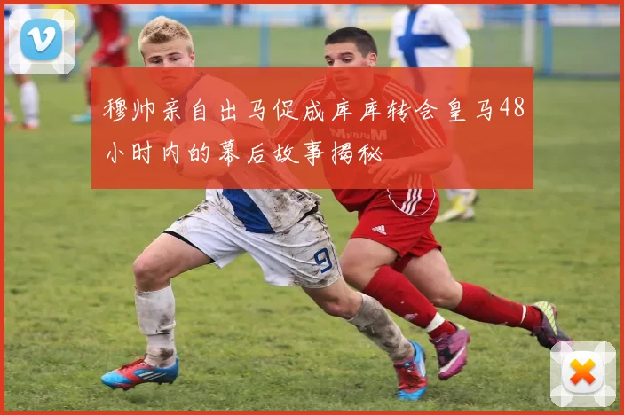 穆帅亲自出马促成库库转会皇马48小时内的幕后故事揭秘