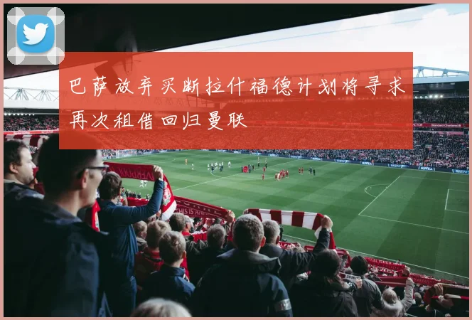 巴萨放弃买断拉什福德计划将寻求再次租借回归曼联