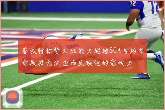 香波特称赞文班能力超越SGA与约基奇数据无法全面反映他的影响力