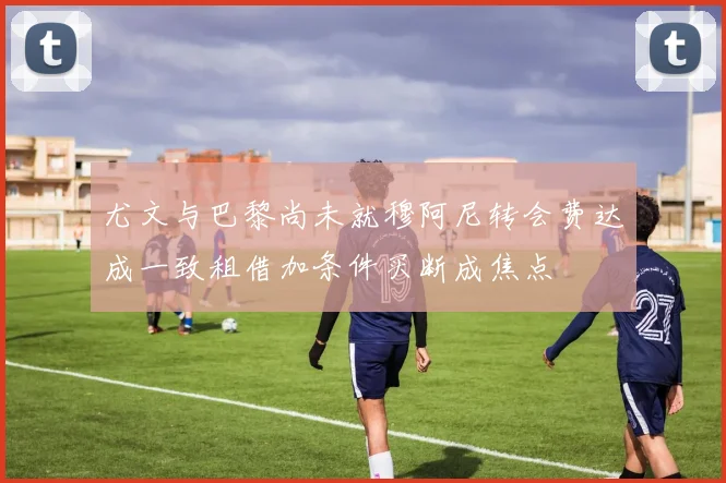 尤文与巴黎尚未就穆阿尼转会费达成一致租借加条件买断成焦点