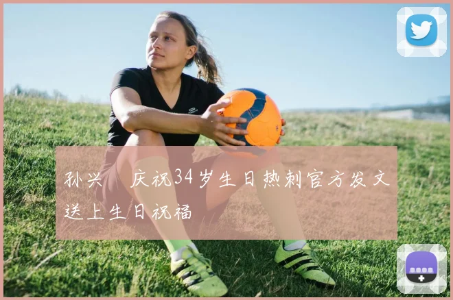 孙兴慜庆祝34岁生日热刺官方发文送上生日祝福