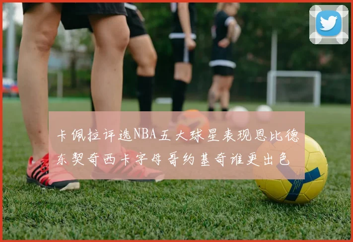 卡佩拉评选NBA五大球星表现恩比德东契奇西卡字母哥约基奇谁更出色