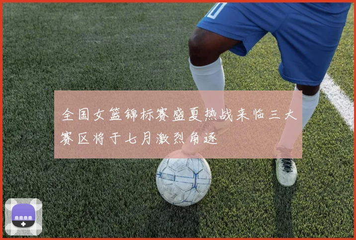 全国女篮锦标赛盛夏热战来临三大赛区将于七月激烈角逐