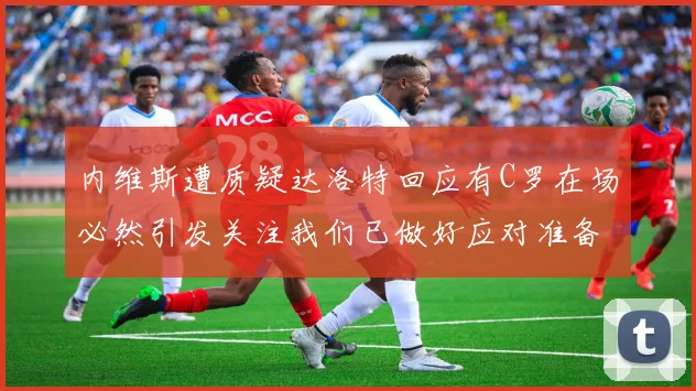 内维斯遭质疑达洛特回应有C罗在场必然引发关注我们已做好应对准备