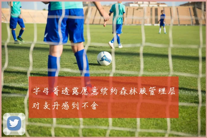 字母哥透露愿意续约森林狼管理层对麦丹感到不舍